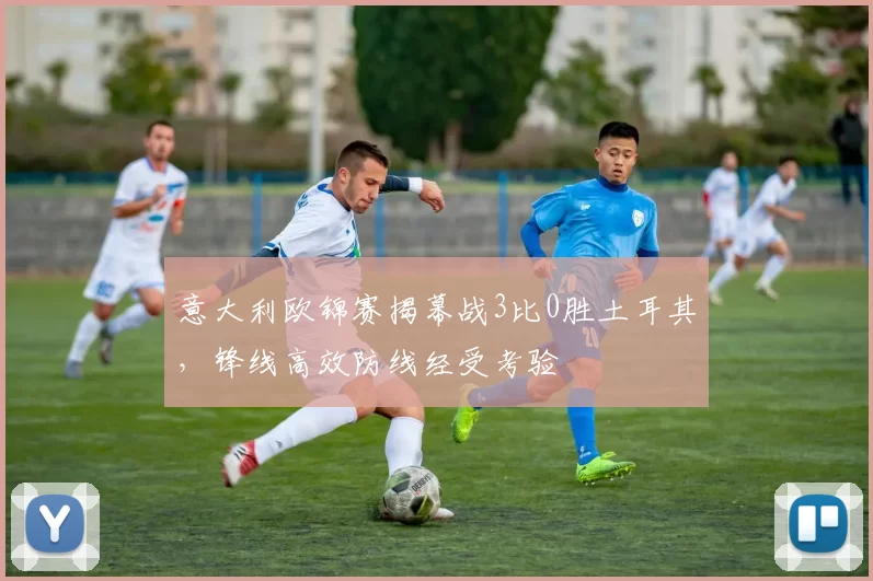 意大利欧锦赛揭幕战3比0胜土耳其,锋线高效防线经受考验