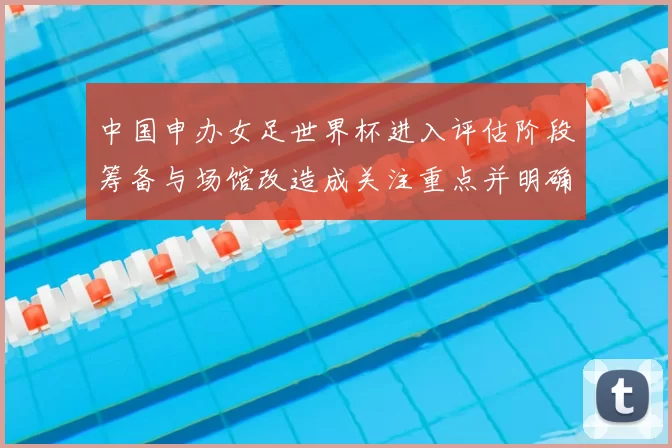 中国申办女足世界杯进入评估阶段筹备与场馆改造成关注重点并明确时间表