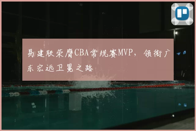 易建联荣膺CBA常规赛MVP，领衔广东宏远卫冕之路