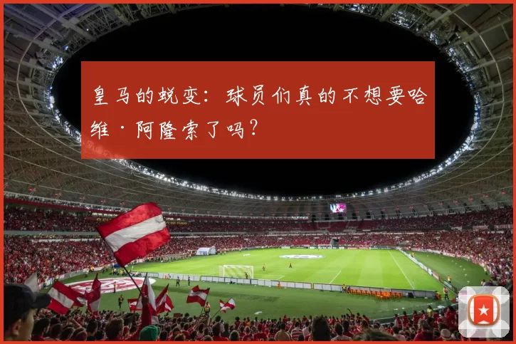 皇马的蜕变：球员们真的不想要哈维·阿隆索了吗？
