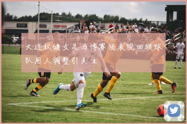 大连权健女足马博赛场表现回顾球队用人调整引关注
