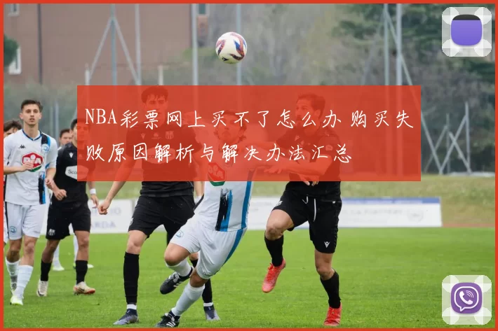 NBA彩票网上买不了怎么办 购买失败原因解析与解决办法汇总
