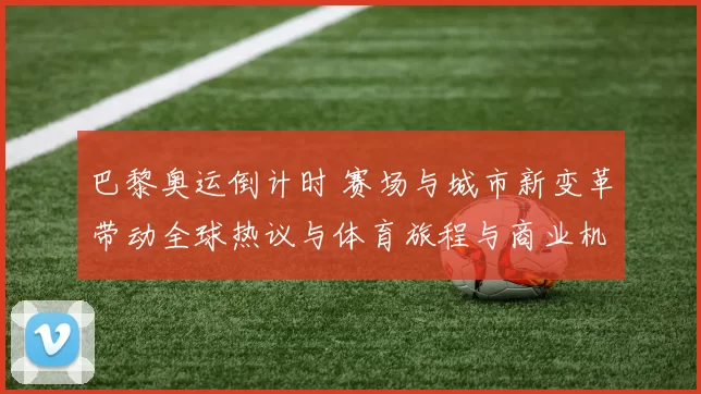 巴黎奥运倒计时 赛场与城市新变革带动全球热议与体育旅程与商业机遇