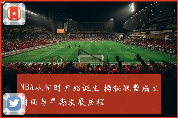 NBA从何时开始诞生 揭秘联盟成立时间与早期发展历程