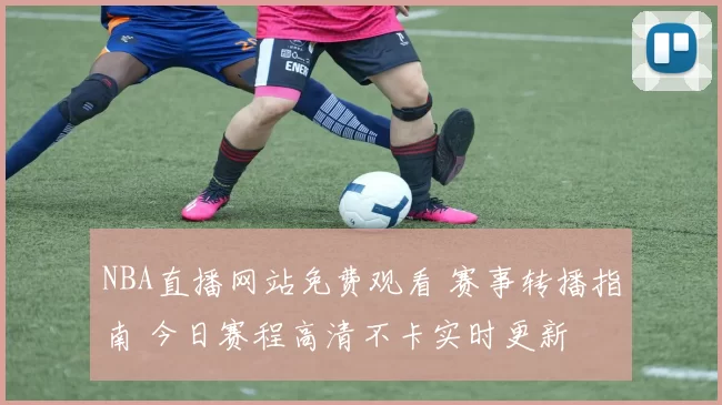 NBA直播网站免费观看 赛事转播指南 今日赛程高清不卡实时更新