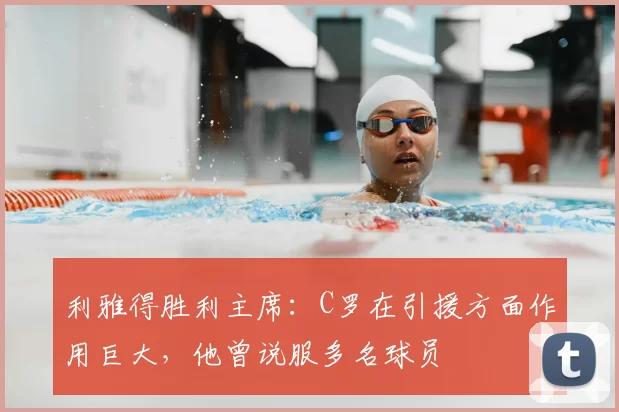 利雅得胜利主席：C罗在引援方面作用巨大，他曾说服多名球员