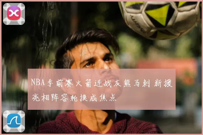 NBA季前赛火箭连战灰熊马刺 新援亮相阵容轮换成焦点
