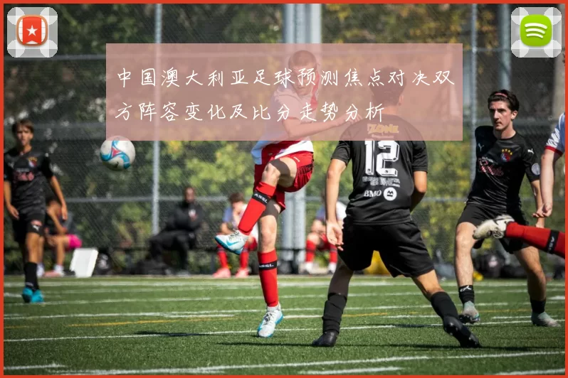 中国澳大利亚足球预测焦点对决双方阵容变化及比分走势分析