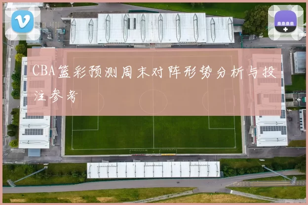 CBA篮彩预测周末对阵形势分析与投注参考