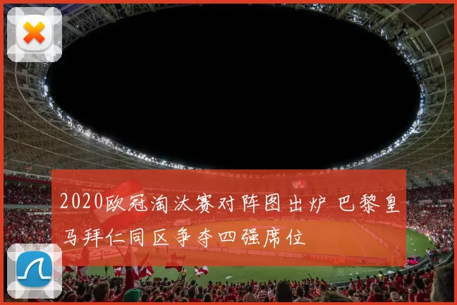2020欧冠淘汰赛对阵图出炉 巴黎皇马拜仁同区争夺四强席位