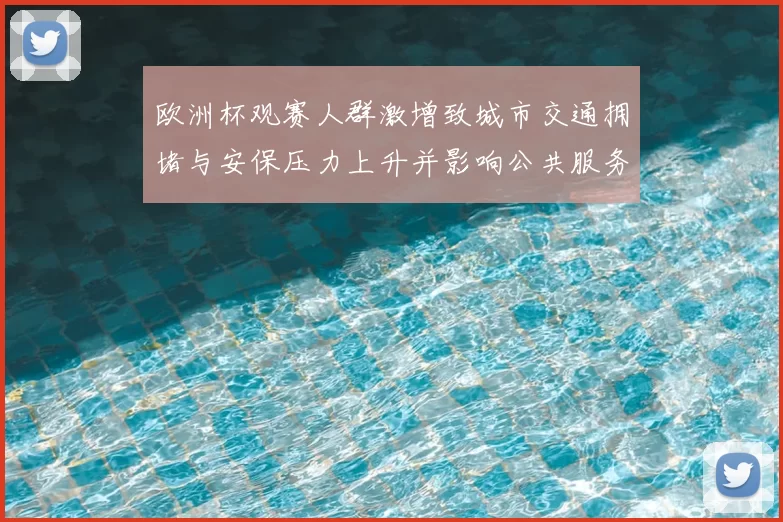 欧洲杯观赛人群激增致城市交通拥堵与安保压力上升并影响公共服务调度