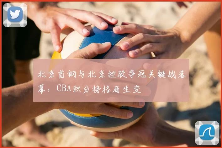 北京首钢与北京控股争冠关键战落幕,CBA积分榜格局生变