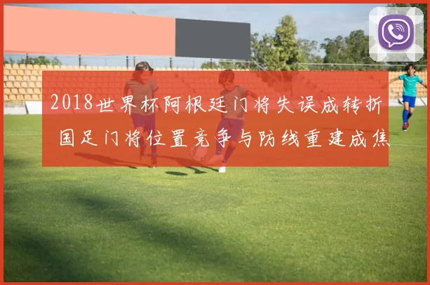 2018世界杯阿根廷门将失误成转折 国足门将位置竞争与防线重建成焦点