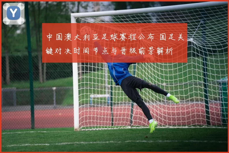 中国澳大利亚足球赛程公布 国足关键对决时间节点与晋级前景解析