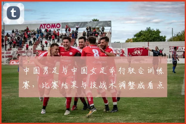 中国男足与中国女足举行联合训练赛,比赛结果与技战术调整成看点