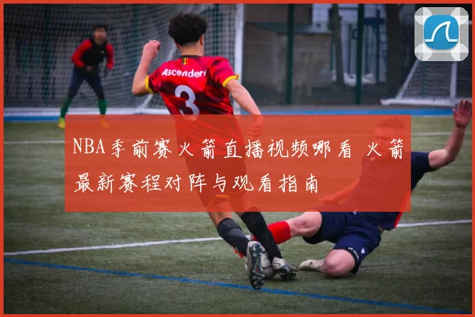 NBA季前赛火箭直播视频哪看 火箭最新赛程对阵与观看指南