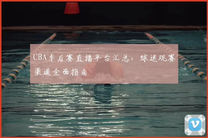 CBA季后赛直播平台汇总，球迷观赛渠道全面指南