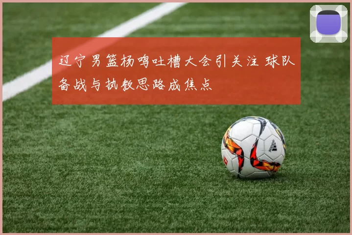 辽宁男篮杨鸣吐槽大会引关注 球队备战与执教思路成焦点