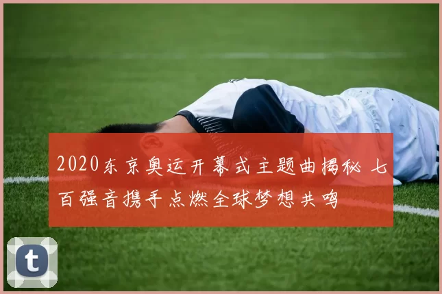 2020东京奥运开幕式主题曲揭秘 七百强音携手点燃全球梦想共鸣