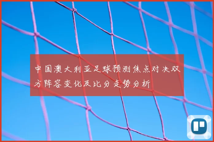 中国澳大利亚足球预测焦点对决双方阵容变化及比分走势分析