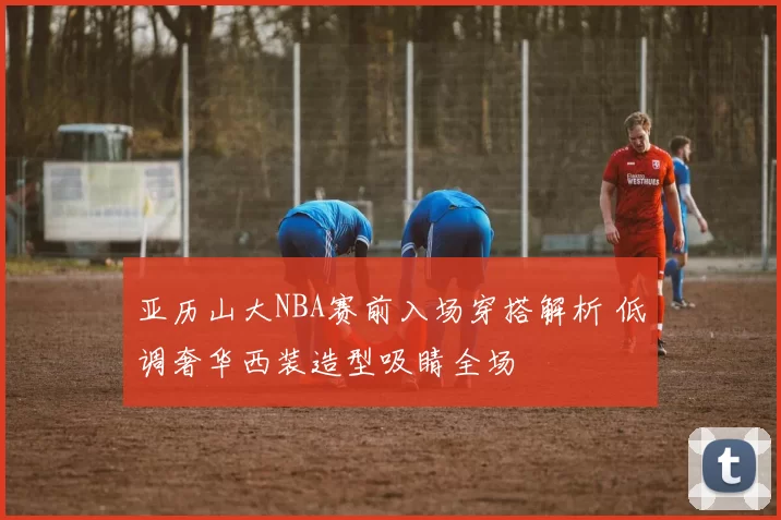 亚历山大NBA赛前入场穿搭解析 低调奢华西装造型吸睛全场