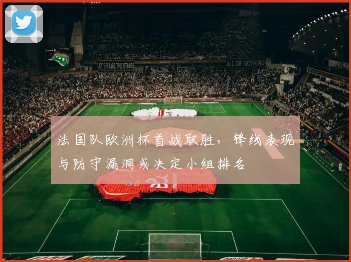 法国队欧洲杯首战取胜，锋线表现与防守漏洞或决定小组排名