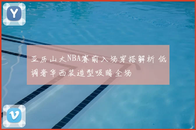 亚历山大NBA赛前入场穿搭解析 低调奢华西装造型吸睛全场