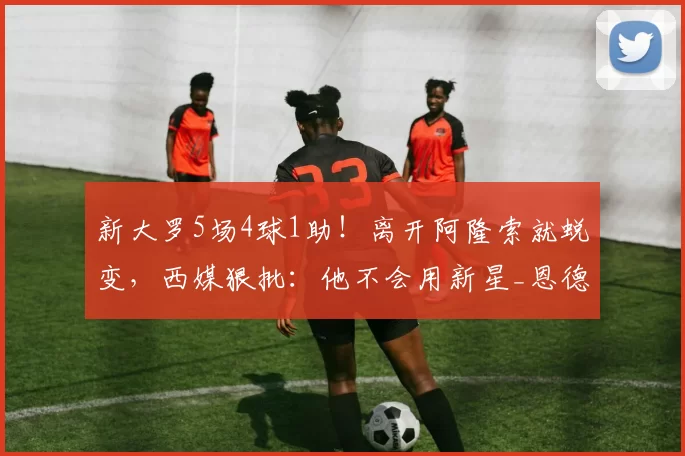 新大罗5场4球1助！离开阿隆索就蜕变，西媒狠批：他不会用新星_恩德里克_欧洲足联欧洲联赛_里昂