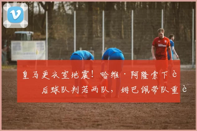 皇马更衣室地震！哈维·阿隆索下课后球队判若两队，姆巴佩带队重返榜首