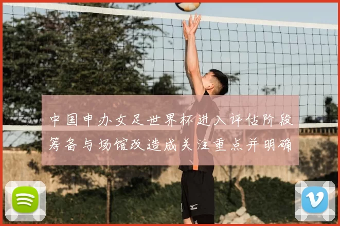 中国申办女足世界杯进入评估阶段筹备与场馆改造成关注重点并明确时间表