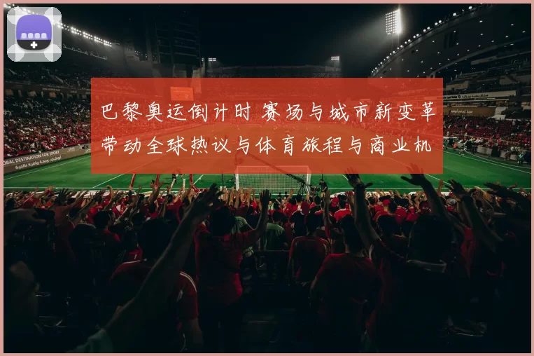 巴黎奥运倒计时 赛场与城市新变革带动全球热议与体育旅程与商业机遇