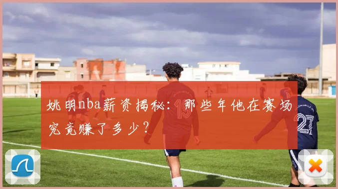 姚明nba薪资揭秘:那些年他在赛场究竟赚了多少?