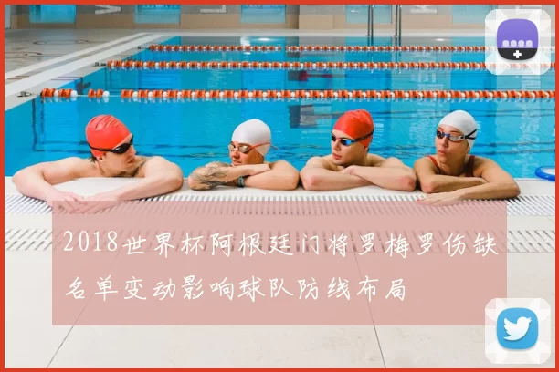 2018世界杯阿根廷门将罗梅罗伤缺名单变动影响球队防线布局