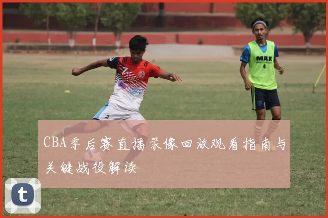 CBA季后赛直播录像回放观看指南与关键战役解读