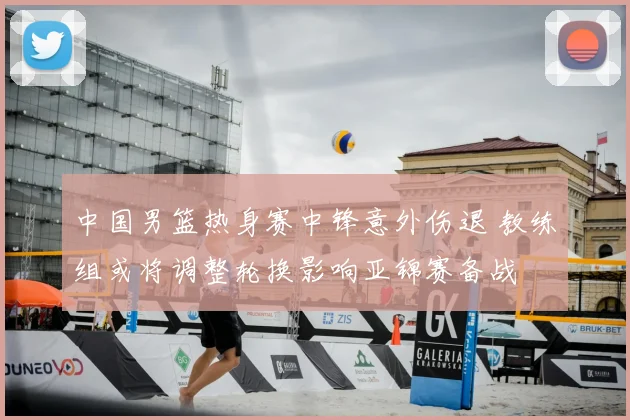 中国男篮热身赛中锋意外伤退 教练组或将调整轮换影响亚锦赛备战