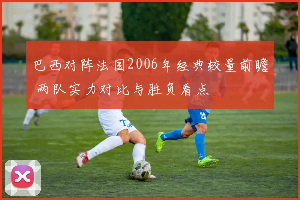 巴西对阵法国2006年经典较量前瞻 两队实力对比与胜负看点