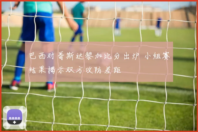巴西对哥斯达黎加比分出炉 小组赛结果揭示双方攻防差距
