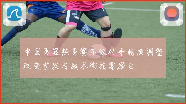 中国男篮热身赛不敌对手轮换调整改变首发与战术衔接需磨合
