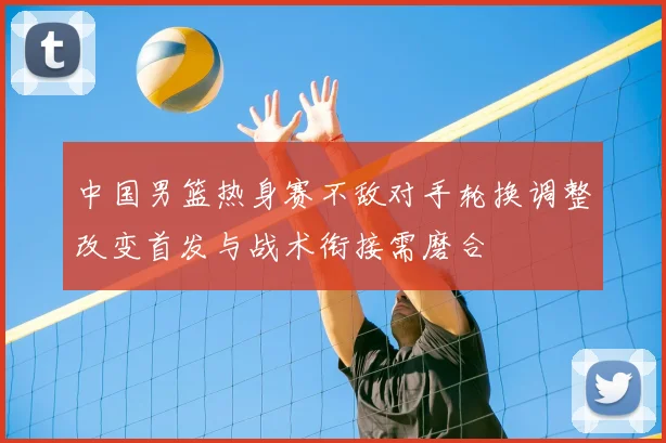 中国男篮热身赛不敌对手轮换调整改变首发与战术衔接需磨合